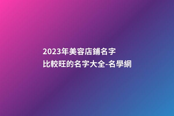 2023年美容店鋪名字 比較旺的名字大全-名學網-第1張-店鋪起名-玄機派